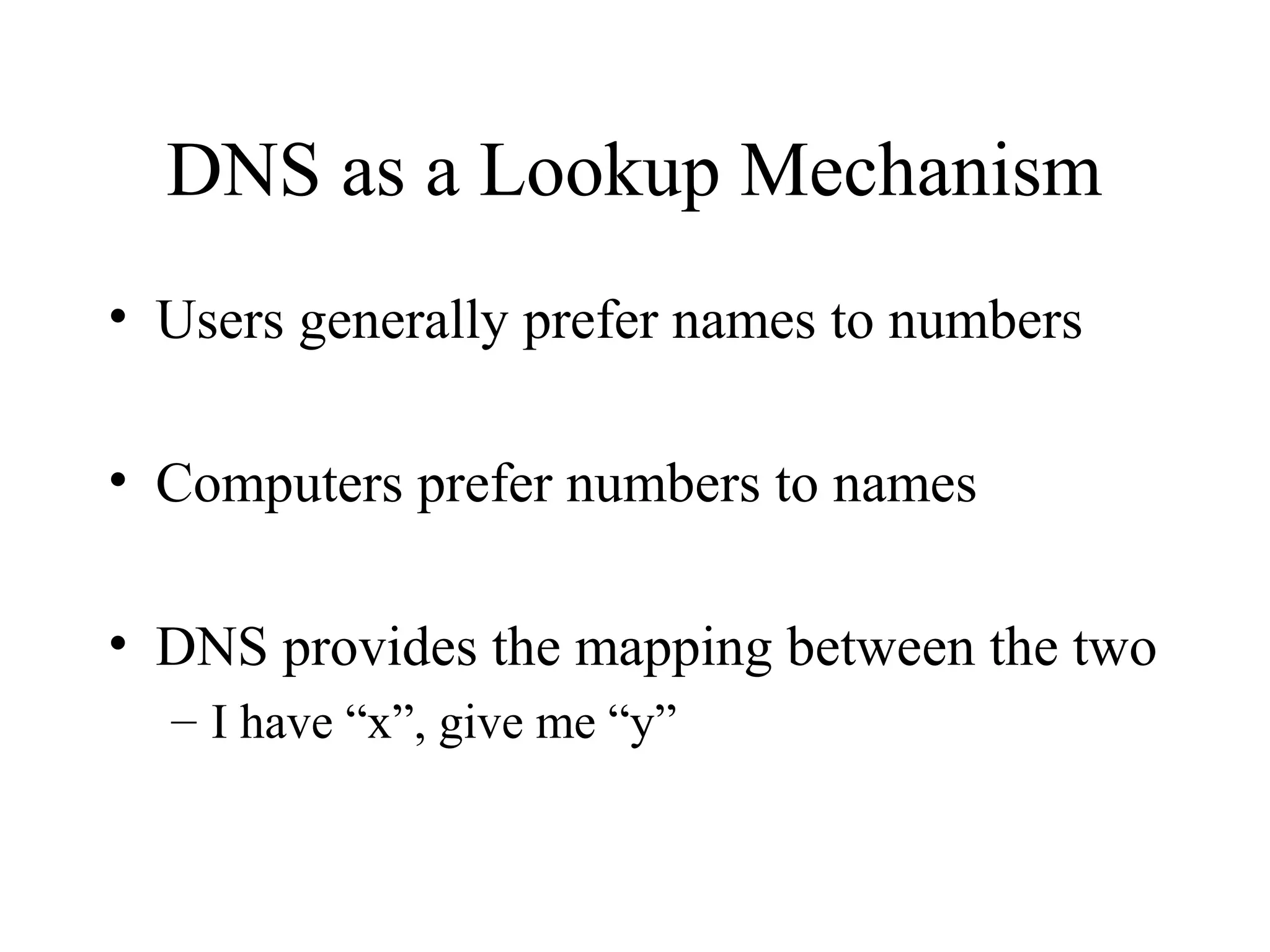 DNS as a Lookup Mechanism 
• Users generally prefer names to numbers 
• Computers prefer numbers to names 
• DNS provides the mapping between the two 
– I have “x”, give me “y” 
 