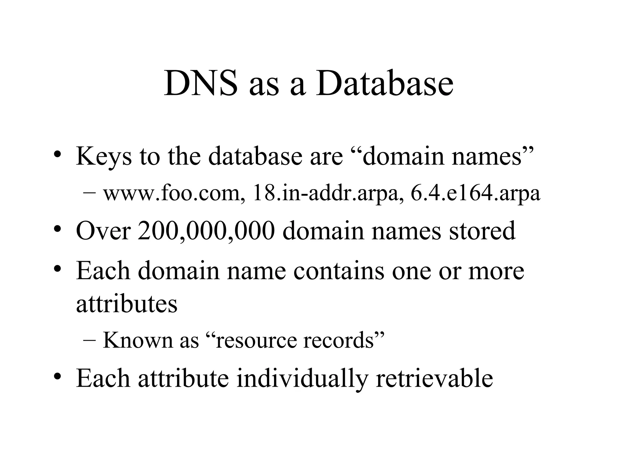 DNS as a Database 
• Keys to the database are “domain names” 
– www.foo.com, 18.in-addr.arpa, 6.4.e164.arpa 
• Over 200,000,000 domain names stored 
• Each domain name contains one or more 
attributes 
– Known as “resource records” 
• Each attribute individually retrievable 
 