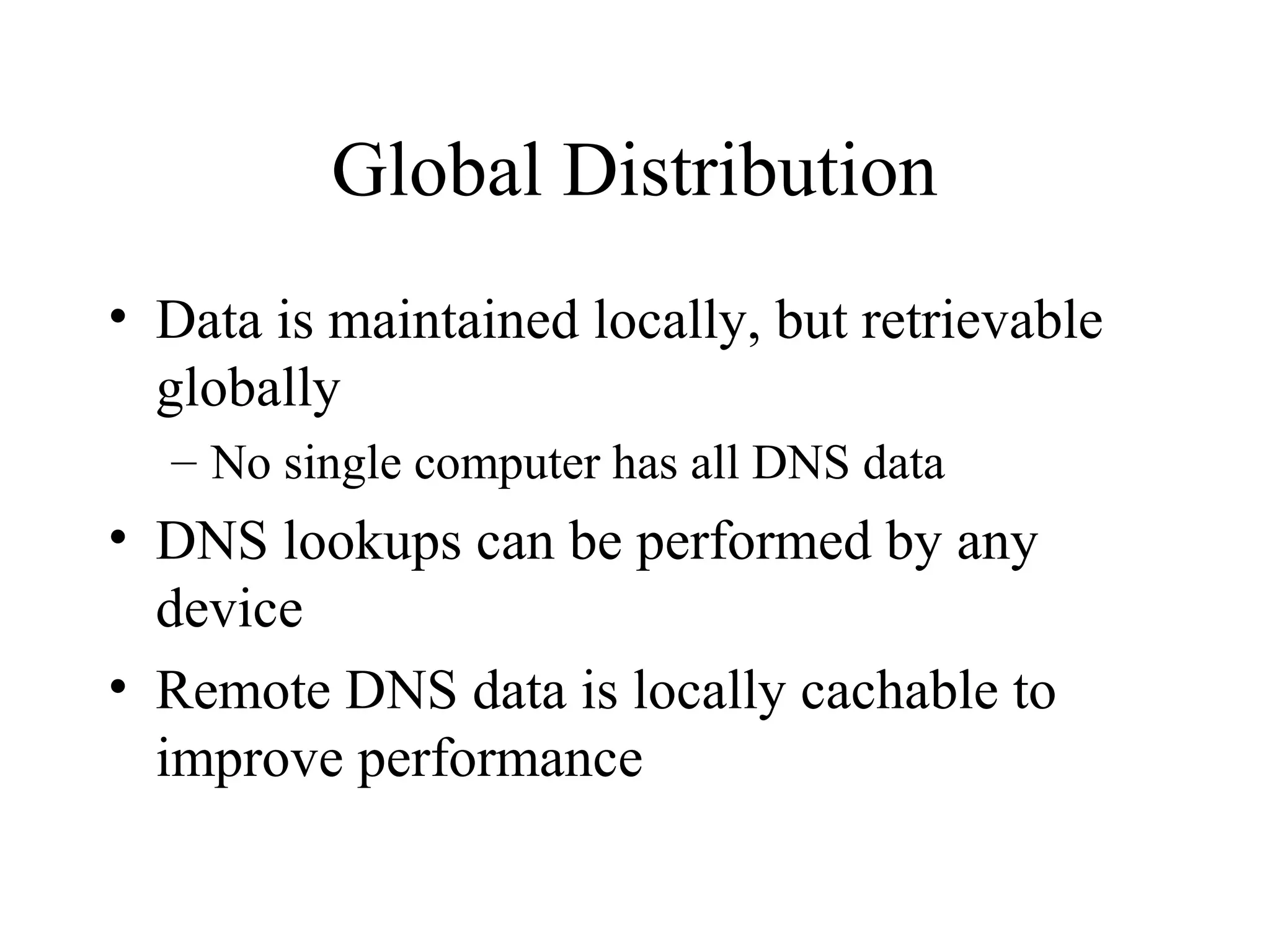 Global Distribution 
• Data is maintained locally, but retrievable 
globally 
– No single computer has all DNS data 
• DNS lookups can be performed by any 
device 
• Remote DNS data is locally cachable to 
improve performance 
 