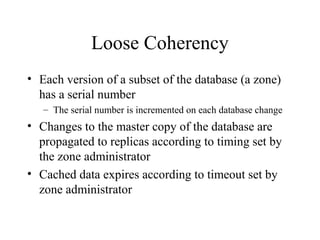 Loose Coherency 
• Each version of a subset of the database (a zone) 
has a serial number 
– The serial number is incremented on each database change 
• Changes to the master copy of the database are 
propagated to replicas according to timing set by 
the zone administrator 
• Cached data expires according to timeout set by 
zone administrator 
 