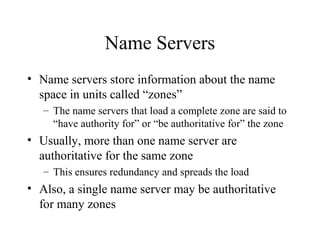Name Servers 
• Name servers store information about the name 
space in units called “zones” 
– The name servers that load a complete zone are said to 
“have authority for” or “be authoritative for” the zone 
• Usually, more than one name server are 
authoritative for the same zone 
– This ensures redundancy and spreads the load 
• Also, a single name server may be authoritative 
for many zones 
 