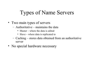 Types of Name Servers 
• Two main types of servers 
– Authoritative – maintains the data 
• Master – where the data is edited 
• Slave – where data is replicated to 
– Caching – stores data obtained from an authoritative 
server 
• No special hardware necessary 
 