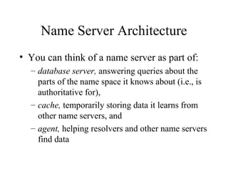 Name Server Architecture 
• You can think of a name server as part of: 
– database server, answering queries about the 
parts of the name space it knows about (i.e., is 
authoritative for), 
– cache, temporarily storing data it learns from 
other name servers, and 
– agent, helping resolvers and other name servers 
find data 
 