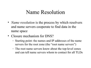 Name Resolution 
• Name resolution is the process by which resolvers 
and name servers cooperate to find data in the 
name space 
• Closure mechanism for DNS? 
– Starting point: the names and IP addresses of the name 
servers for the root zone (the “root name servers”) 
– The root name servers know about the top-level zones 
and can tell name servers whom to contact for all TLDs 
 