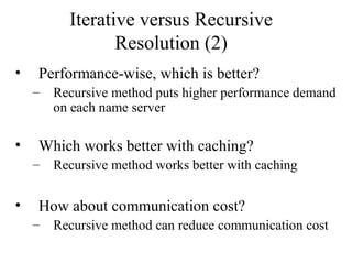 Iterative versus Recursive 
Resolution (2) 
• Performance-wise, which is better? 
– Recursive method puts higher performance demand 
on each name server 
• Which works better with caching? 
– Recursive method works better with caching 
• How about communication cost? 
– Recursive method can reduce communication cost 
 