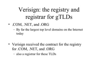 Verisign: the registry and 
registrar for gTLDs 
• .COM, .NET, and .ORG 
– By far the largest top level domains on the Internet 
today 
• Verisign received the contract for the registry 
for .COM, .NET, and .ORG 
– also a registrar for these TLDs 
 
