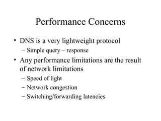 Performance Concerns 
• DNS is a very lightweight protocol 
– Simple query – response 
• Any performance limitations are the result 
of network limitations 
– Speed of light 
– Network congestion 
– Switching/forwarding latencies 
 