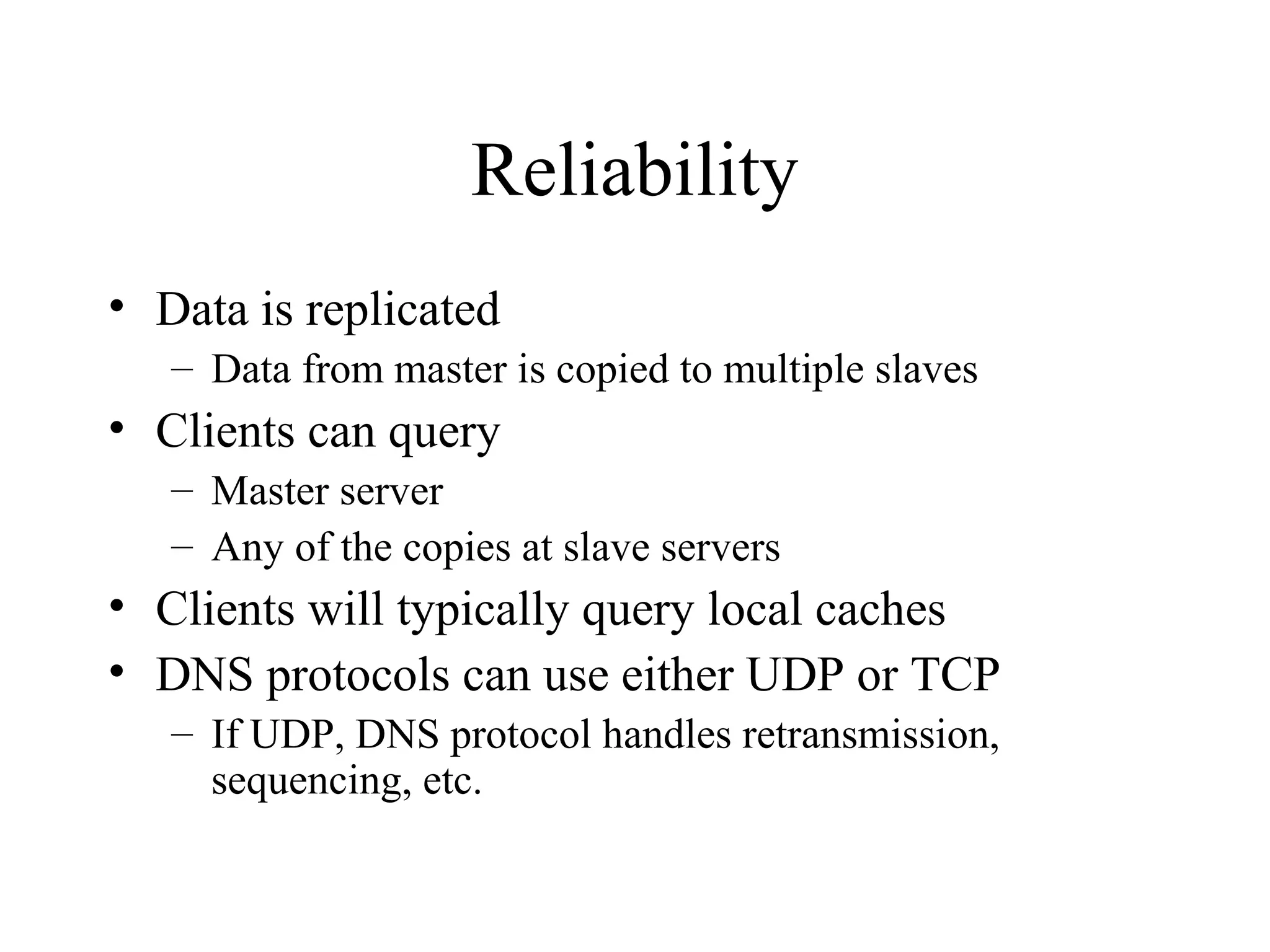 Reliability
• Data is replicated
– Data from master is copied to multiple slaves
• Clients can query
– Master server
– Any of the copies at slave servers
• Clients will typically query local caches
• DNS protocols can use either UDP or TCP
– If UDP, DNS protocol handles retransmission,
sequencing, etc.
 