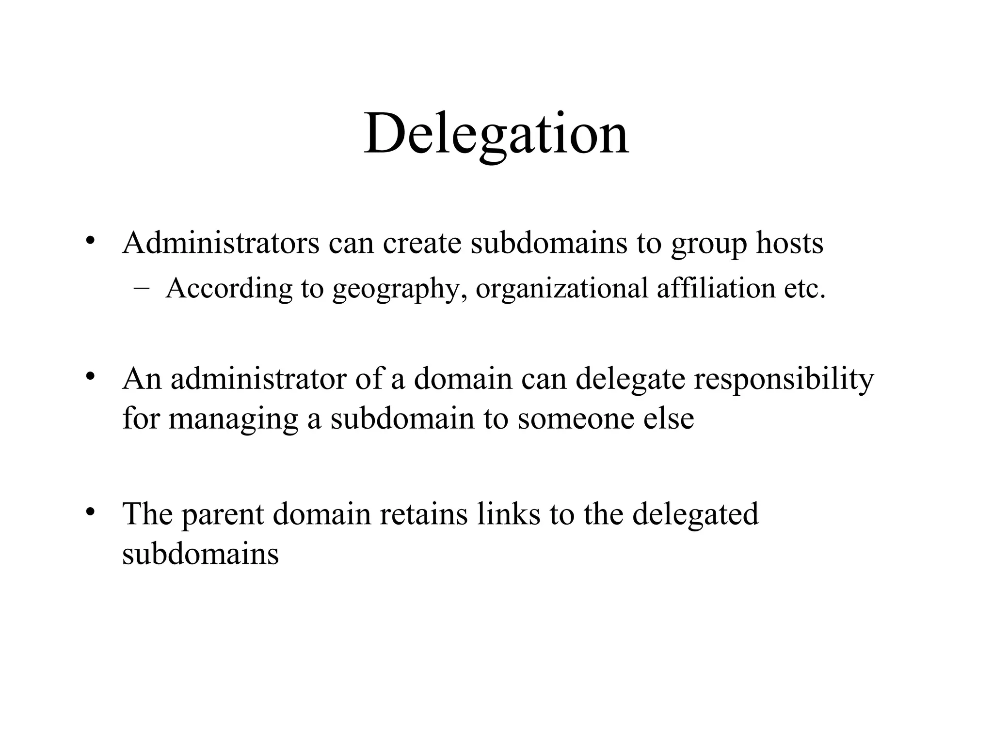 Delegation
• Administrators can create subdomains to group hosts
– According to geography, organizational affiliation etc.
• An administrator of a domain can delegate responsibility
for managing a subdomain to someone else
• The parent domain retains links to the delegated
subdomains
 