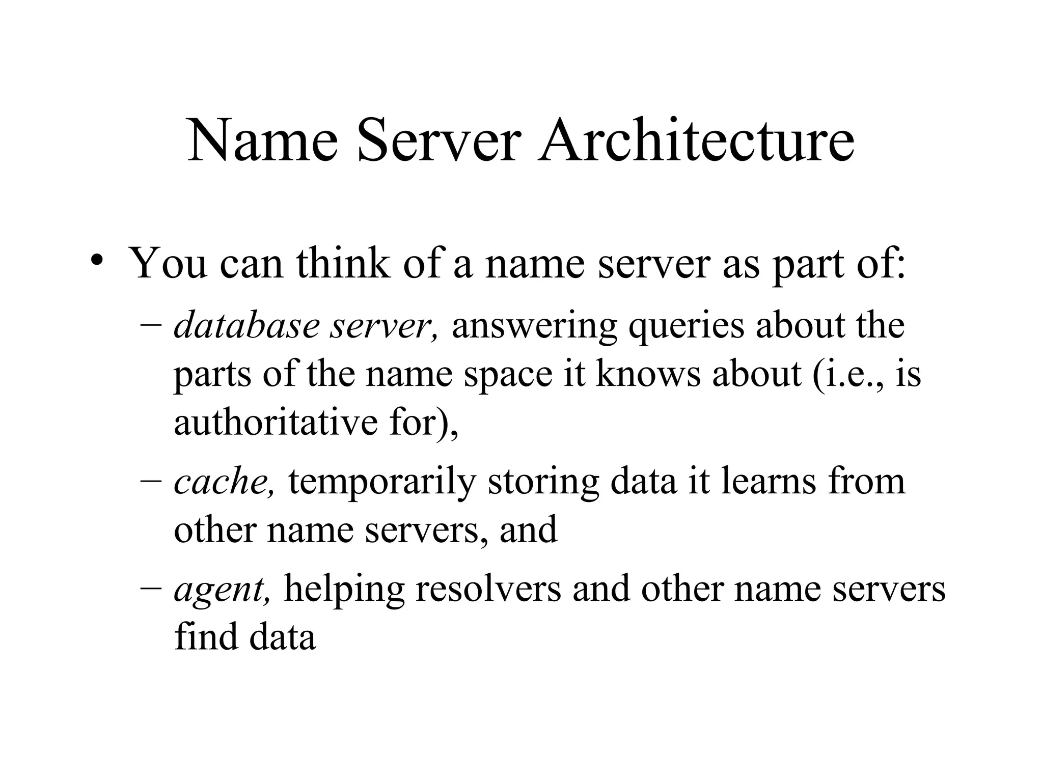 Name Server Architecture
• You can think of a name server as part of:
– database server, answering queries about the
parts of the name space it knows about (i.e., is
authoritative for),
– cache, temporarily storing data it learns from
other name servers, and
– agent, helping resolvers and other name servers
find data
 