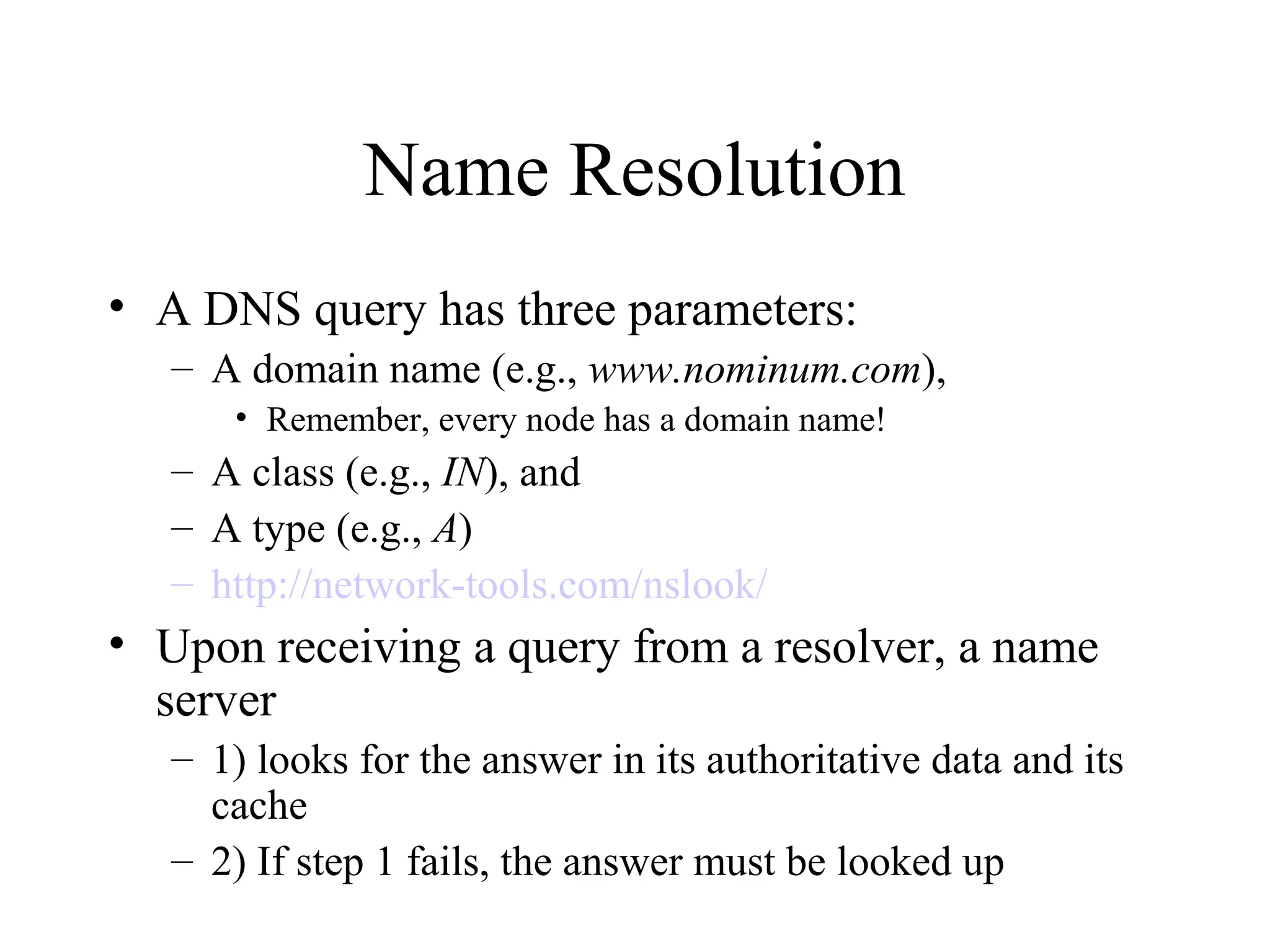 Name Resolution
• A DNS query has three parameters:
– A domain name (e.g., www.nominum.com),
• Remember, every node has a domain name!
– A class (e.g., IN), and
– A type (e.g., A)
– http://network-tools.com/nslook/
• Upon receiving a query from a resolver, a name
server
– 1) looks for the answer in its authoritative data and its
cache
– 2) If step 1 fails, the answer must be looked up
 