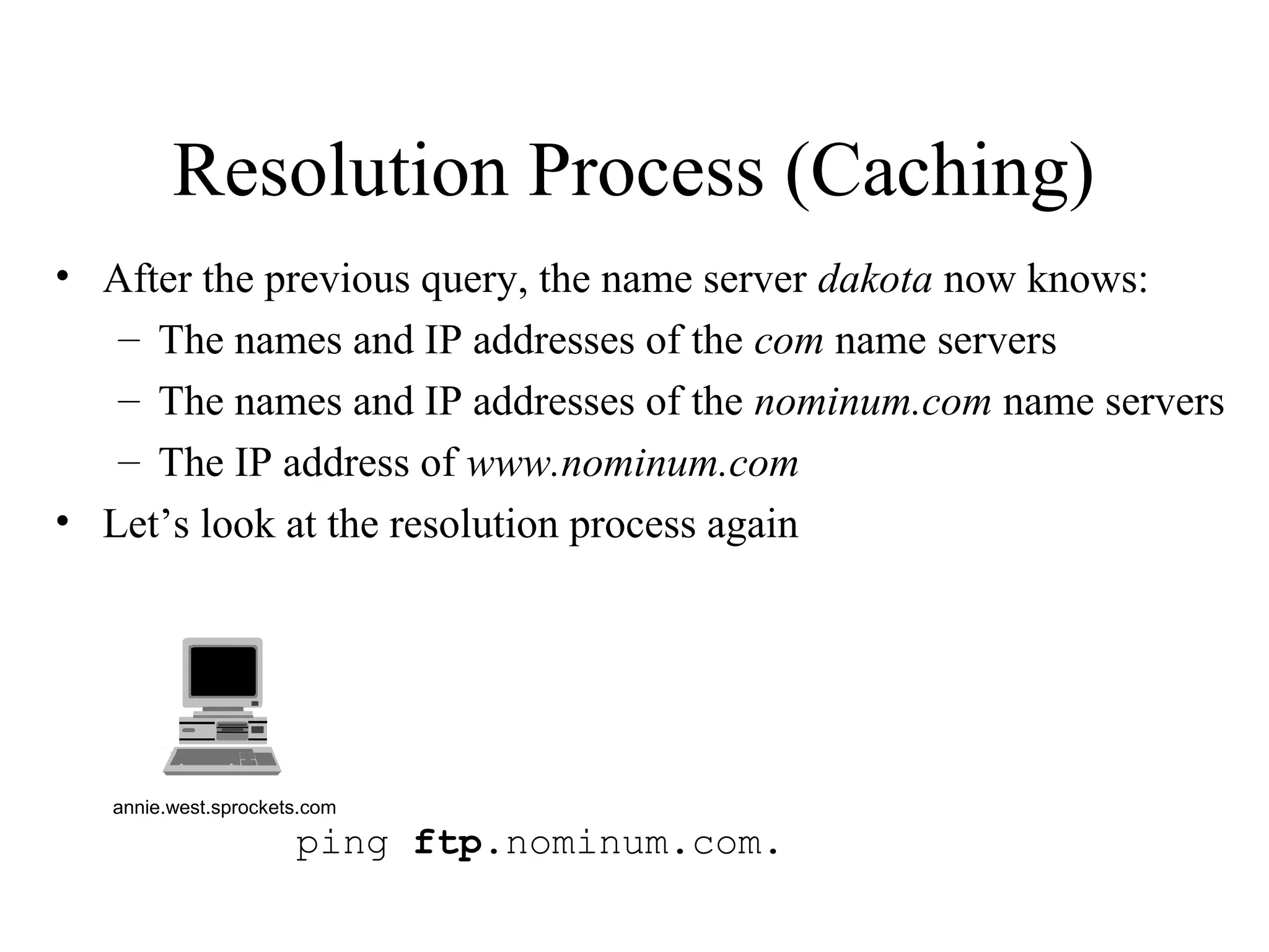 ping ftp.nominum.com.
Resolution Process (Caching)
• After the previous query, the name server dakota now knows:
– The names and IP addresses of the com name servers
– The names and IP addresses of the nominum.com name servers
– The IP address of www.nominum.com
• Let’s look at the resolution process again
annie.west.sprockets.com
 