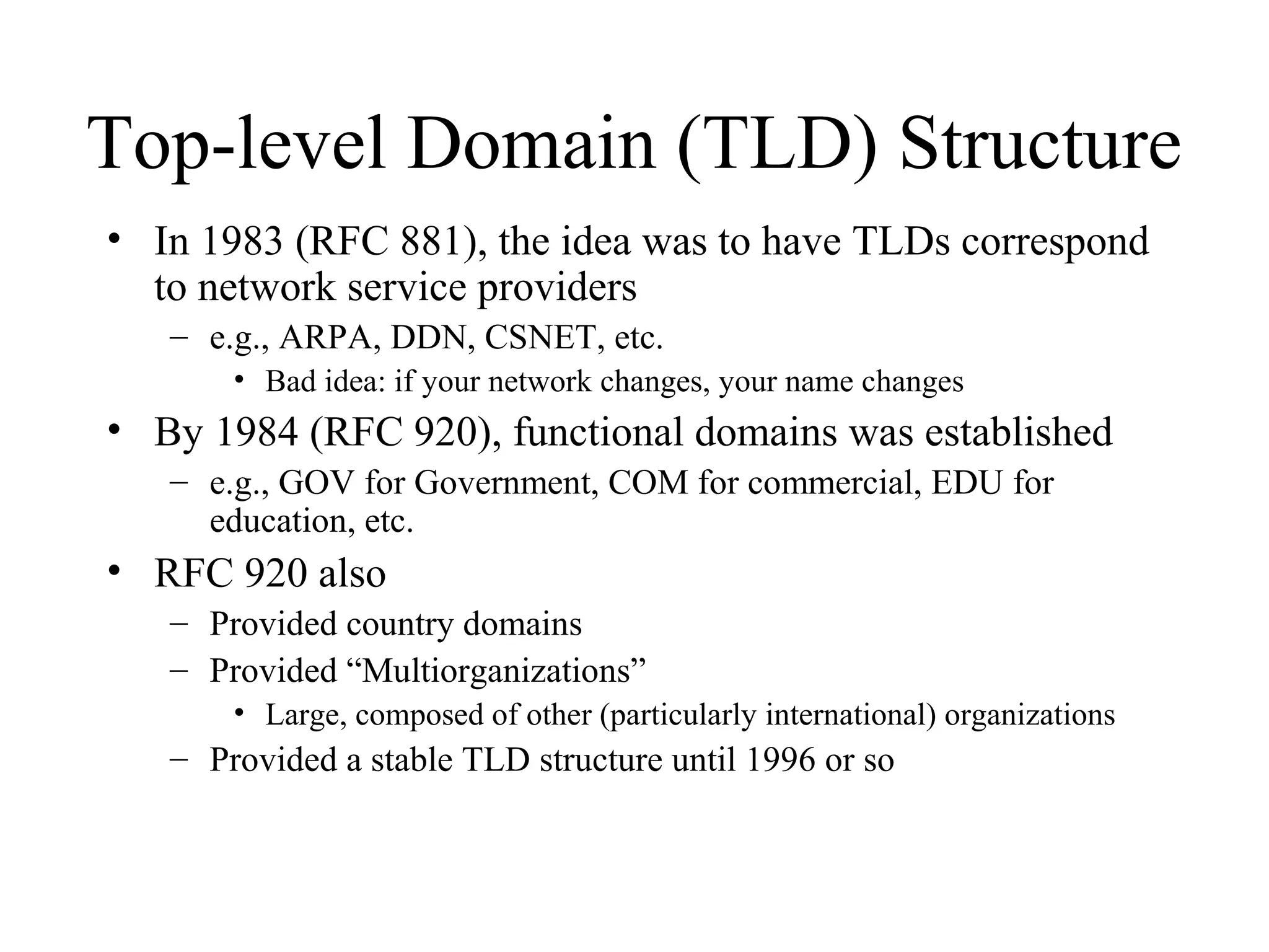 Top-level Domain (TLD) Structure
• In 1983 (RFC 881), the idea was to have TLDs correspond
to network service providers
– e.g., ARPA, DDN, CSNET, etc.
• Bad idea: if your network changes, your name changes
• By 1984 (RFC 920), functional domains was established
– e.g., GOV for Government, COM for commercial, EDU for
education, etc.
• RFC 920 also
– Provided country domains
– Provided “Multiorganizations”
• Large, composed of other (particularly international) organizations
– Provided a stable TLD structure until 1996 or so
 