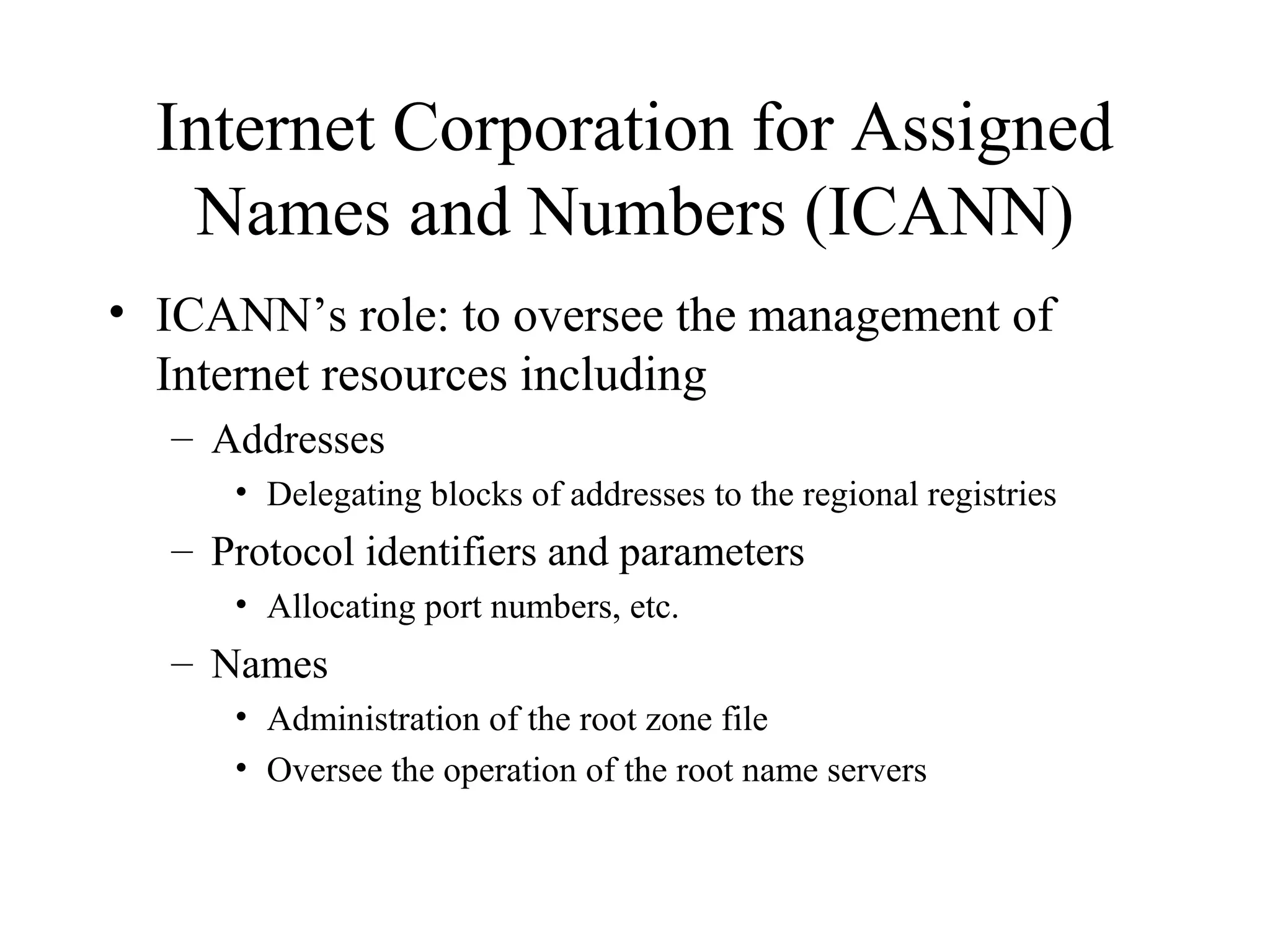 Internet Corporation for Assigned
Names and Numbers (ICANN)
• ICANN’s role: to oversee the management of
Internet resources including
– Addresses
• Delegating blocks of addresses to the regional registries
– Protocol identifiers and parameters
• Allocating port numbers, etc.
– Names
• Administration of the root zone file
• Oversee the operation of the root name servers
 