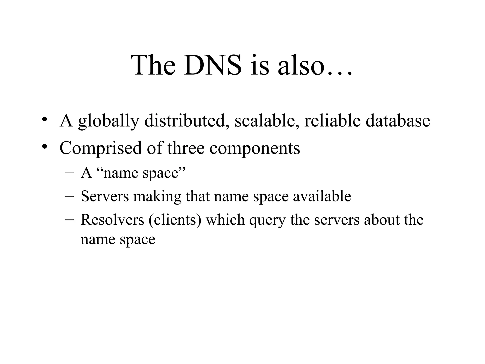 The DNS is also…
• A globally distributed, scalable, reliable database
• Comprised of three components
– A “name space”
– Servers making that name space available
– Resolvers (clients) which query the servers about the
name space
 