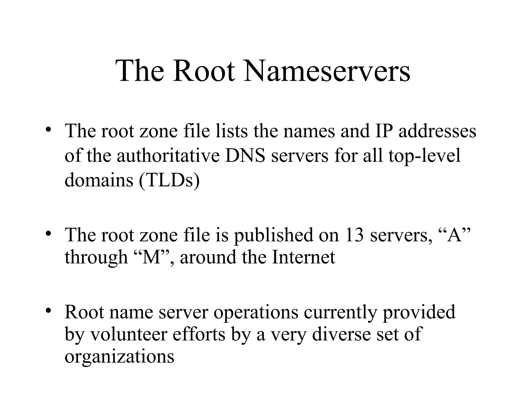 The Root Nameservers
• The root zone file lists the names and IP addresses
of the authoritative DNS servers for all top-level
domains (TLDs)
• The root zone file is published on 13 servers, “A”
through “M”, around the Internet
• Root name server operations currently provided
by volunteer efforts by a very diverse set of
organizations
 
