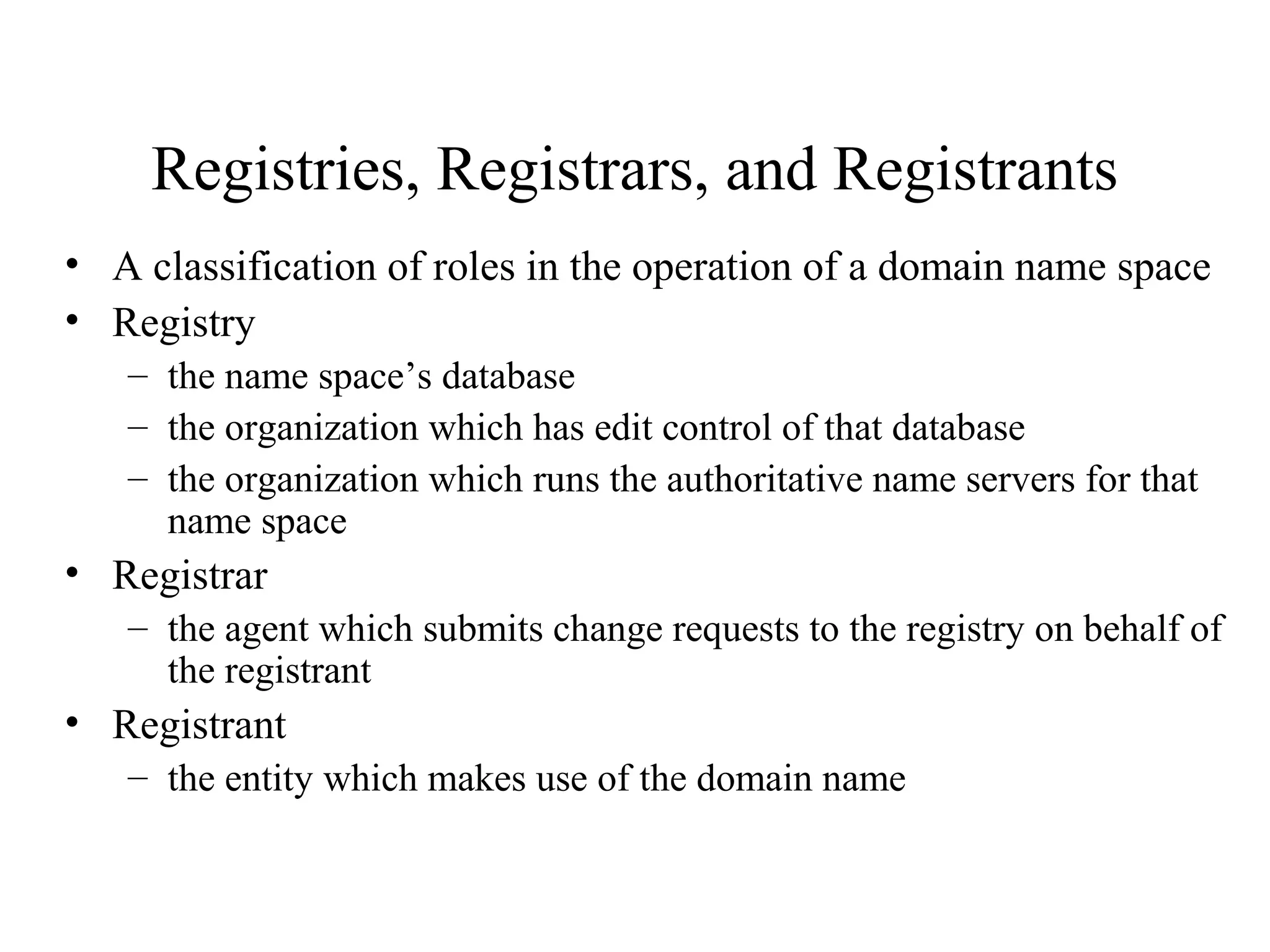 Registries, Registrars, and Registrants
• A classification of roles in the operation of a domain name space
• Registry
– the name space’s database
– the organization which has edit control of that database
– the organization which runs the authoritative name servers for that
name space
• Registrar
– the agent which submits change requests to the registry on behalf of
the registrant
• Registrant
– the entity which makes use of the domain name
 