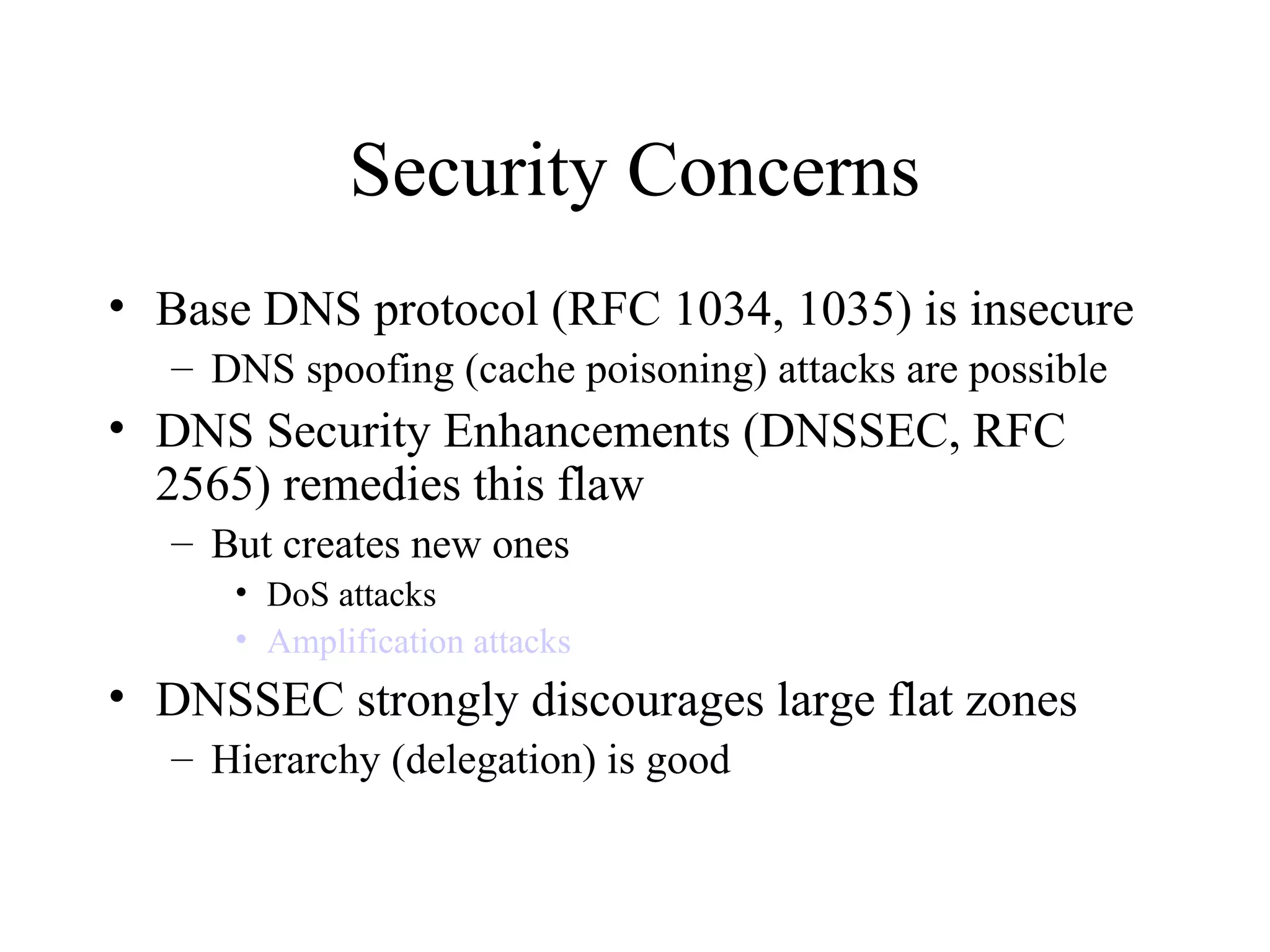 Security Concerns
• Base DNS protocol (RFC 1034, 1035) is insecure
– DNS spoofing (cache poisoning) attacks are possible
• DNS Security Enhancements (DNSSEC, RFC
2565) remedies this flaw
– But creates new ones
• DoS attacks
• Amplification attacks
• DNSSEC strongly discourages large flat zones
– Hierarchy (delegation) is good
 