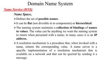 Domain Name System
Name Service (DNS)
Name Space,
Defines the set of possible names.
It can be flat (not divisible in to components) or hierarchical.
The naming system maintains a collection of bindings of names
to values. The value can be anything we want the naming system
to return when presented with a name; in many cases it is an IP
address.
A resolution mechanism is a procedure that, when invoked with a
name, returns the corresponding value. A name server is a
specific implementation of a resolution mechanism that is
available on a network and that can be queried by sending it a
message.
 