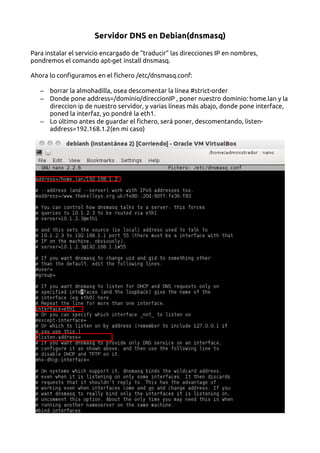 Servidor DNS en Debian(dnsmasq)
Para instalar el servicio encargado de “traducir” las direcciones IP en nombres,
pondremos el comando apt-get install dnsmasq.
Ahora lo configuramos en el fichero /etc/dnsmasq.conf:
– borrar la almohadilla, osea descomentar la línea #strict-order
– Donde pone address=/dominio/direccionIP , poner nuestro dominio: home.lan y la
direccion ip de nuestro servidor, y varias líneas más abajo, donde pone interface,
poned la interfaz, yo pondré la eth1.
– Lo último antes de guardar el fichero, será poner, descomentando, listen-
address=192.168.1.2(en mi caso)
 