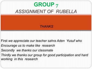 GROUP 7
ASSIGNMENT OF RUBELLA
THANKS
First we appreciate our teacher sahra Aden Yusuf who
Encourage us to make like research
Secondly we thanks our classmate
Thirdly we thanks our group for good participation and hard
working in this research
 