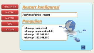 PENGANTAR
MATERI 1
PUSTAKA
QUIZ
MATERI 2
/etc/init.d/bind9 restart
nslookup smk.sch.id
nslookup www.smk.sch.id
nslookup 192.168.10.1
nslookup 192.168.10.2
 