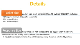packet size must be larger than 40 bytes if DNS Q/R included.Packet size
• TCP requires minimum 20 bytes for header info.
UDP header 8 bytes.
DNS header 12 bytes.
Response are not expected to be bigger than the query.Response Size
• Response size is not that big because it’s only send the IP address.
It include the same domain name along with the corresponding IP address, which is 4 bytes long
Details
 
