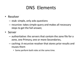 DNS Elements
• Resolver
– stub: simple, only asks questions
– recursive: takes simple query and makes all necessary
steps to get the full answer,
• Server
– authoritative: the servers that contain the zone file for a
zone, one Primary, one or more Secondaries,
– caching: A recursive resolver that stores prior results and
reuses them
• Some perform both roles at the same time.
 