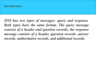 DNS MESSAGES
DNS has two types of messages: query and response.
Both types have the same format. The query message
consists of a header and question records; the response
message consists of a header, question records, answer
records, authoritative records, and additional records.
 
