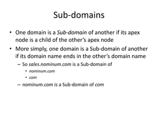 Sub-domains
• One domain is a Sub-domain of another if its apex
node is a child of the other’s apex node
• More simply, one domain is a Sub-domain of another
if its domain name ends in the other’s domain name
– So sales.nominum.com is a Sub-domain of
• nominum.com
• com
– nominum.com is a Sub-domain of com
 