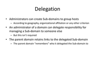 Delegation
• Administrators can create Sub-domains to group hosts
– According to geography, organizational affiliation or any other criterion
• An administrator of a domain can delegate responsibility for
managing a Sub-domain to someone else
– But this isn’t required
• The parent domain retains links to the delegated Sub-domain
– The parent domain “remembers” who it delegated the Sub-domain to
 