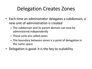 Delegation Creates Zones
• Each time an administrator delegates a subdomain, a
new unit of administration is created
– The subdomain and its parent domain can now be
administered independently
– These units are called zones
– The boundary between zones is a point of delegation in
the name space
• Delegation is good: it is the key to scalability
 