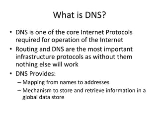 What is DNS?
• DNS is one of the core Internet Protocols
required for operation of the Internet
• Routing and DNS are the most important
infrastructure protocols as without them
nothing else will work
• DNS Provides:
– Mapping from names to addresses
– Mechanism to store and retrieve information in a
global data store
 