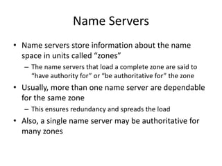 Name Servers
• Name servers store information about the name
space in units called “zones”
– The name servers that load a complete zone are said to
“have authority for” or “be authoritative for” the zone
• Usually, more than one name server are dependable
for the same zone
– This ensures redundancy and spreads the load
• Also, a single name server may be authoritative for
many zones
 