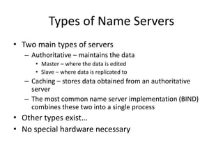 Types of Name Servers
• Two main types of servers
– Authoritative – maintains the data
• Master – where the data is edited
• Slave – where data is replicated to
– Caching – stores data obtained from an authoritative
server
– The most common name server implementation (BIND)
combines these two into a single process
• Other types exist…
• No special hardware necessary
 