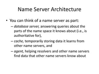 Name Server Architecture
• You can think of a name server as part:
– database server, answering queries about the
parts of the name space it knows about (i.e., is
authoritative for),
– cache, temporarily storing data it learns from
other name servers, and
– agent, helping resolvers and other name servers
find data that other name servers know about
 