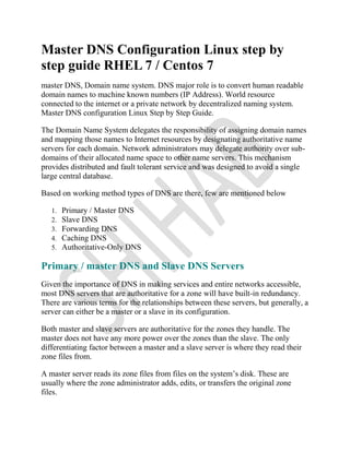 Master DNS Configuration Linux step by
step guide RHEL 7 / Centos 7
master DNS, Domain name system. DNS major role is to convert human readable
domain names to machine known numbers (IP Address). World resource
connected to the internet or a private network by decentralized naming system.
Master DNS configuration Linux Step by Step Guide.
The Domain Name System delegates the responsibility of assigning domain names
and mapping those names to Internet resources by designating authoritative name
servers for each domain. Network administrators may delegate authority over sub-
domains of their allocated name space to other name servers. This mechanism
provides distributed and fault tolerant service and was designed to avoid a single
large central database.
Based on working method types of DNS are there, few are mentioned below
1. Primary / Master DNS
2. Slave DNS
3. Forwarding DNS
4. Caching DNS
5. Authoritative-Only DNS
Primary / master DNS and Slave DNS Servers
Given the importance of DNS in making services and entire networks accessible,
most DNS servers that are authoritative for a zone will have built-in redundancy.
There are various terms for the relationships between these servers, but generally, a
server can either be a master or a slave in its configuration.
Both master and slave servers are authoritative for the zones they handle. The
master does not have any more power over the zones than the slave. The only
differentiating factor between a master and a slave server is where they read their
zone files from.
A master server reads its zone files from files on the system’s disk. These are
usually where the zone administrator adds, edits, or transfers the original zone
files.
 
