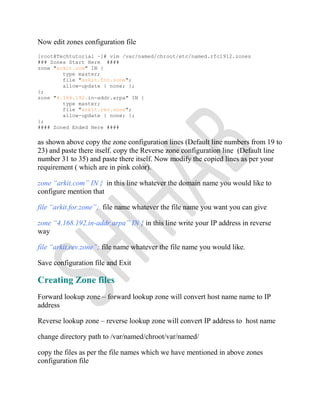 Now edit zones configuration file
[root@Techtutorial ~]# vim /var/named/chroot/etc/named.rfc1912.zones
### Zones Start Here ####
zone "arkit.com" IN {
type master;
file "arkit.for.zone";
allow-update { none; };
};
zone "4.168.192.in-addr.arpa" IN {
type master;
file "arkit.rev.zone";
allow-update { none; };
};
#### Zoned Ended Here ####
as shown above copy the zone configuration lines (Default line numbers from 19 to
23) and paste there itself. copy the Reverse zone configuration line (Default line
number 31 to 35) and paste there itself. Now modify the copied lines as per your
requirement ( which are in pink color).
zone “arkit.com” IN { in this line whatever the domain name you would like to
configure mention that
file “arkit.for.zone”; file name whatever the file name you want you can give
zone “4.168.192.in-addr.arpa” IN { in this line write your IP address in reverse
way
file “arkit.rev.zone”; file name whatever the file name you would like.
Save configuration file and Exit
Creating Zone files
Forward lookup zone – forward lookup zone will convert host name name to IP
address
Reverse lookup zone – reverse lookup zone will convert IP address to host name
change directory path to /var/named/chroot/var/named/
copy the files as per the file names which we have mentioned in above zones
configuration file
 