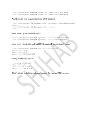 [root@Techtutorial named]# chown root:named arkit.for.zone
[root@Techtutorial named]# chown root:named arkit.rev.zone
Add firewall rule to communicate DNS port out
[root@Techtutorial ~]# firewall-cmd --permanent --add-service=dns
success
[root@Techtutorial ~]# firewall-cmd --reload
success
Now restart your named service.
[root@Techtutorial named]# systemctl restart named.service
[root@Techtutorial named]# systemctl status named.service
Now go to client side and add DNS server IP to /etc/resolve.conf
[root@Techtutorial named]# vim /etc/resolve.conf
search arkit.com
domain arkit.com
nameserver 192.168.4.128
verify master dns server
# nslookup arkit.com
#dig arkit.com
#host 192.168.4.128
#dig -x 192.168.4.128
That’s about installing and configuring the master DNS server.
 