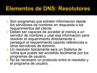  Son programas que extraen informacion desde
los servidores de nombres en respuesta a los
requerimientos del cliente
 Deben ser capaces de acceder al menos a un
servidor de nombres y usar esa informacion para
resolver el requerimiento directamente o
perseguir el requerimiento usando referencias a
otros servidores de dominio.
 Un resolutor tipicamente sera un Sistema de
rutina que puede ser accedido facilmente por los
programas de usuario.
 No es necesario un protocolo entre el resolutor y
el programa de usuario.
 
