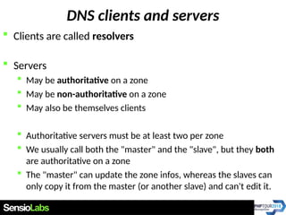 DNS clients and servers
 Clients are called resolvers
 Servers
 May be authoritative on a zone
 May be non-authoritative on a zone
 May also be themselves clients
 Authoritative servers must be at least two per zone
 We usually call both the "master" and the "slave", but they both
are authoritative on a zone
 The "master" can update the zone infos, whereas the slaves can
only copy it from the master (or another slave) and can't edit it.
 