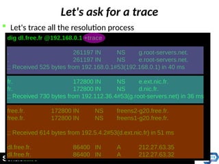Let's ask for a trace
 Let's trace all the resolution process
dig dl.free.fr @192.168.0.1 +trace
. 261197 IN NS g.root-servers.net.
. 261197 IN NS e.root-servers.net.
;; Received 525 bytes from 192.168.0.1#53(192.168.0.1) in 40 ms
fr. 172800 IN NS e.ext.nic.fr.
fr. 172800 IN NS d.nic.fr.
;; Received 730 bytes from 192.112.36.4#53(g.root-servers.net) in 36 ms
free.fr. 172800 IN NS freens2-g20.free.fr.
free.fr. 172800 IN NS freens1-g20.free.fr.
;; Received 614 bytes from 192.5.4.2#53(d.ext.nic.fr) in 51 ms
dl.free.fr. 86400 IN A 212.27.63.35
dl.free.fr. 86400 IN A 212.27.63.32
 
