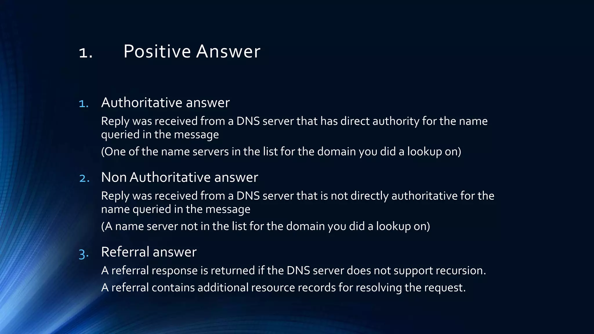 1. Positive Answer
1. Authoritative answer
Reply was received from a DNS server that has direct authority for the name
queried in the message
(One of the name servers in the list for the domain you did a lookup on)
2. Non Authoritative answer
Reply was received from a DNS server that is not directly authoritative for the
name queried in the message
(A name server not in the list for the domain you did a lookup on)
3. Referral answer
A referral response is returned if the DNS server does not support recursion.
A referral contains additional resource records for resolving the request.
 