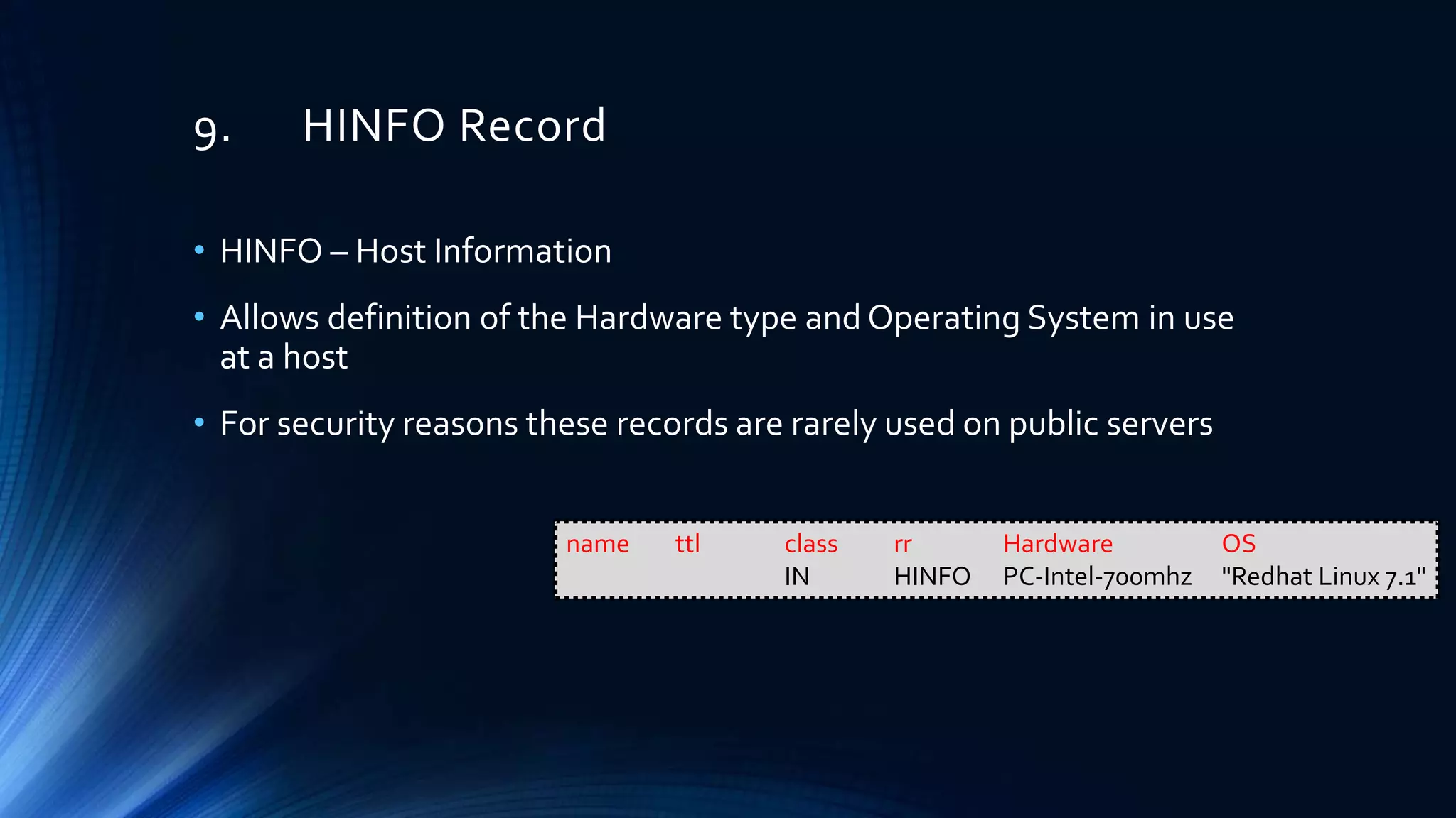 9. HINFO Record
• HINFO – Host Information
• Allows definition of the Hardware type and Operating System in use
at a host
• For security reasons these records are rarely used on public servers
name ttl class rr Hardware OS
IN HINFO PC-Intel-700mhz "Redhat Linux 7.1"
 