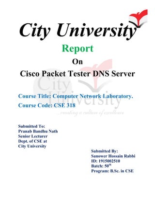 City University
Report
On
Cisco Packet Tester DNS Server
Course Title: Computer Network Laboratory.
Course Code: CSE 318
Submitted To:
Pranab Bandhu Nath
Senior Lecturer
Dept. of CSE at
City University
Submitted By:
Sanower Hossain Rabbi
ID: 1915002510
Batch: 50th
Program: B.Sc. in CSE
 