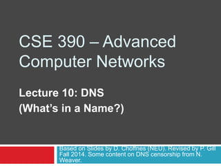 CSE 390 – Advanced
Computer Networks
Lecture 10: DNS
(What’s in a Name?)
Based on Slides by D. Choffnes (NEU). Revised by P. Gill
Fall 2014. Some content on DNS censorship from N.
Weaver.
 