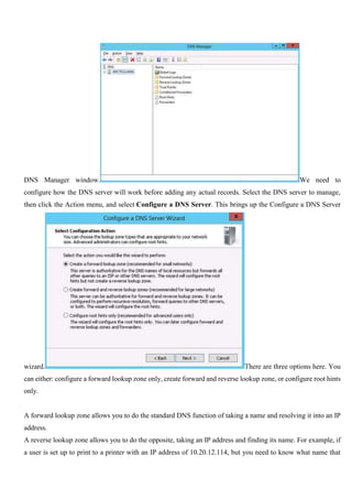 DNS Manager window. We need to
configure how the DNS server will work before adding any actual records. Select the DNS server to manage,
then click the Action menu, and select Configure a DNS Server. This brings up the Configure a DNS Server
wizard. There are three options here. You
can either: configure a forward lookup zone only, create forward and reverse lookup zone, or configure root hints
only.
A forward lookup zone allows you to do the standard DNS function of taking a name and resolving it into an IP
address.
A reverse lookup zone allows you to do the opposite, taking an IP address and finding its name. For example, if
a user is set up to print to a printer with an IP address of 10.20.12.114, but you need to know what name that
 