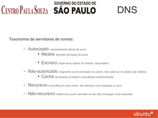 Toxonomia de servidores de nomes:
– Autorizado representante oficial da zona
• Mestre servidor principal da zona
• Escravo copia seus dados do mestre, secundário.
– Não-autorizado responde a uma consulta no cache, não sabe se os dados são válidos.
• Cache armazena os dados consultados anteriormente.
– Recursivo consultas em seu nome, até retornar uma resposta ou erro.
– Não-recursivo refere-se a outro servidor se ele não conseguir uma resposta.
DNS
 