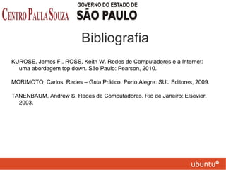 Bibliografia
KUROSE, James F., ROSS, Keith W. Redes de Computadores e a Internet:
uma abordagem top down. São Paulo: Pearson, 2010.
MORIMOTO, Carlos. Redes – Guia Prático. Porto Alegre: SUL Editores, 2009.
TANENBAUM, Andrew S. Redes de Computadores. Rio de Janeiro: Elsevier,
2003.
 