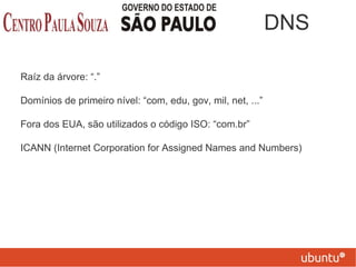 Raíz da árvore: “.”
Domínios de primeiro nível: “com, edu, gov, mil, net, ...”
Fora dos EUA, são utilizados o código ISO: “com.br”
ICANN (Internet Corporation for Assigned Names and Numbers)
DNS
 